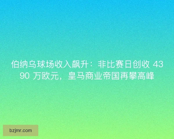 伯纳乌球场收入飙升：非比赛日创收 4390 万欧元，皇马商业帝国再攀高峰