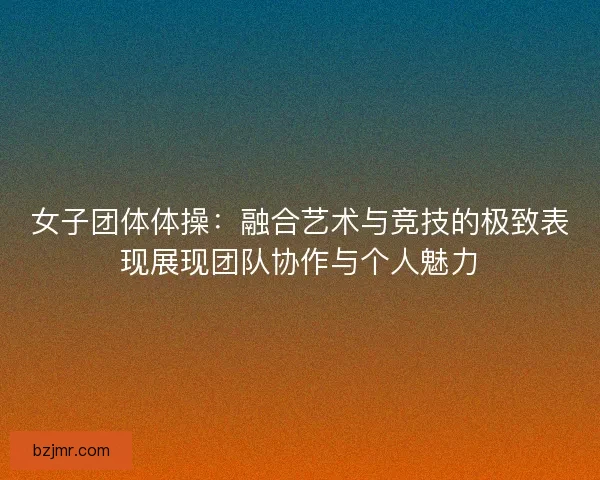 女子团体体操：融合艺术与竞技的极致表现展现团队协作与个人魅力