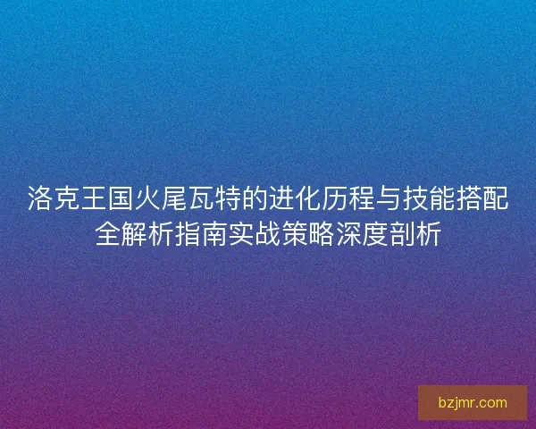 洛克王国火尾瓦特的进化历程与技能搭配全解析指南实战策略深度剖析