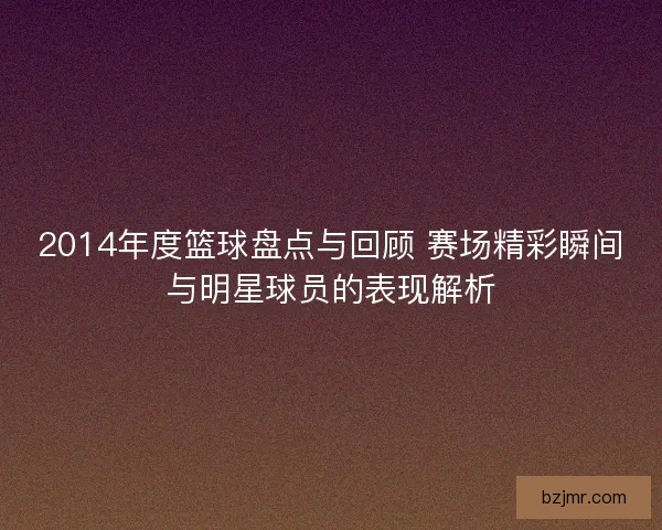 2014年度篮球盘点与回顾 赛场精彩瞬间与明星球员的表现解析