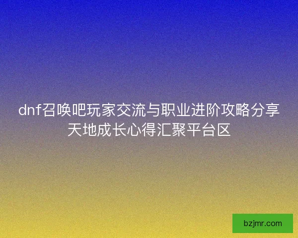 dnf召唤吧玩家交流与职业进阶攻略分享天地成长心得汇聚平台区