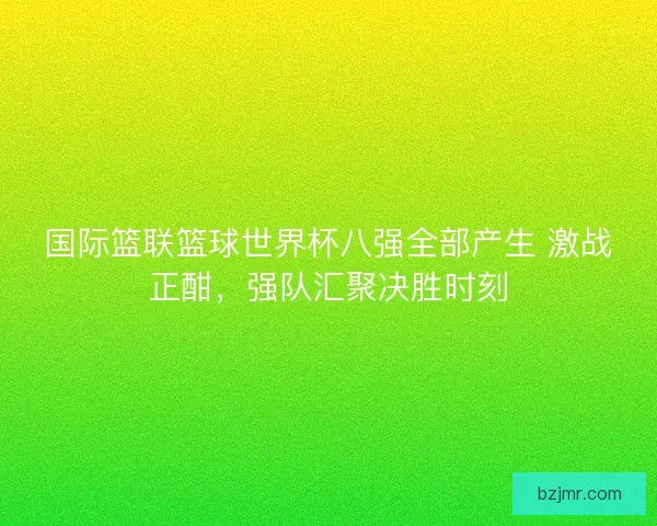 国际篮联篮球世界杯八强全部产生 激战正酣，强队汇聚决胜时刻