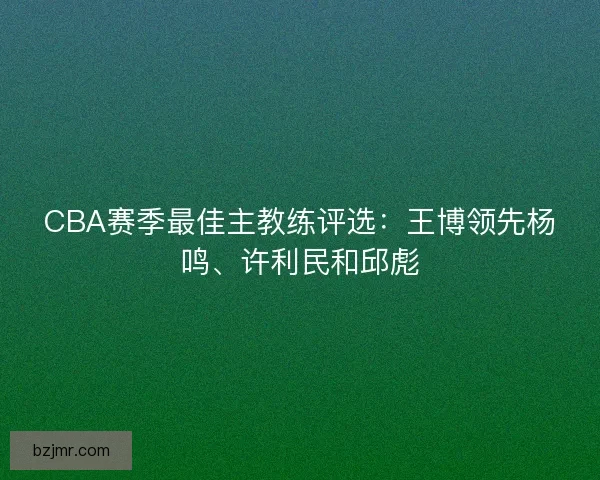 CBA赛季最佳主教练评选：王博领先杨鸣、许利民和邱彪
