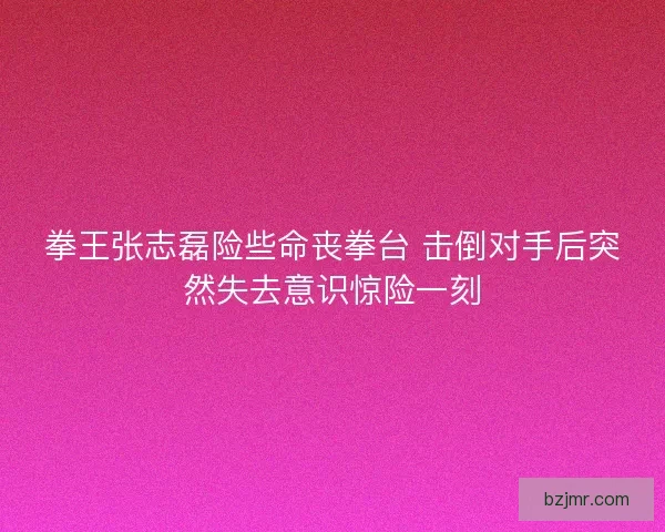 拳王张志磊险些命丧拳台 击倒对手后突然失去意识惊险一刻