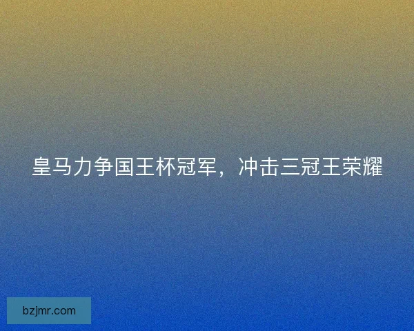 皇马力争国王杯冠军，冲击三冠王荣耀