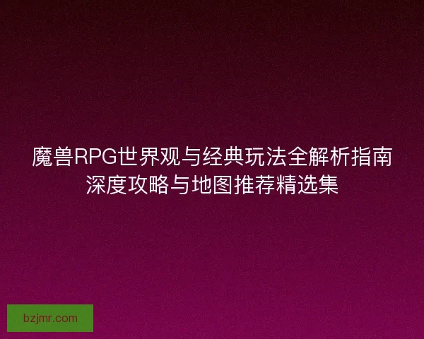 魔兽RPG世界观与经典玩法全解析指南深度攻略与地图推荐精选集