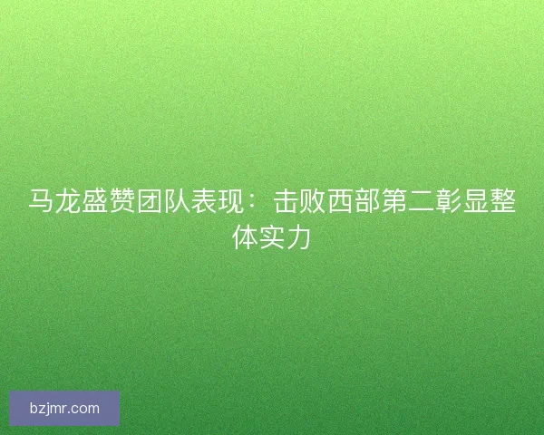 马龙盛赞团队表现：击败西部第二彰显整体实力
