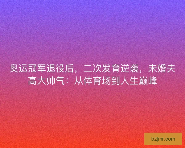 奥运冠军退役后，二次发育逆袭，未婚夫高大帅气：从体育场到人生巅峰