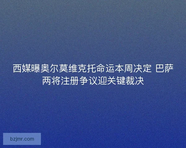 西媒曝奥尔莫维克托命运本周决定 巴萨两将注册争议迎关键裁决