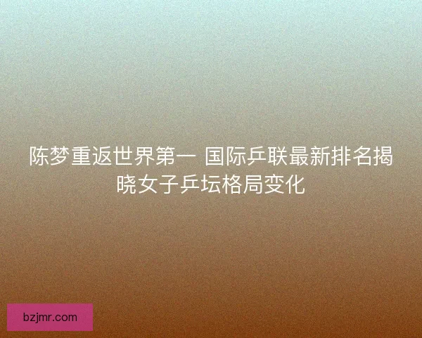 陈梦重返世界第一 国际乒联最新排名揭晓女子乒坛格局变化