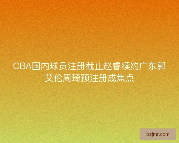 CBA国内球员注册截止赵睿续约广东郭艾伦周琦预注册成焦点