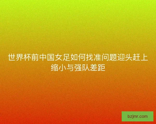 世界杯前中国女足如何找准问题迎头赶上缩小与强队差距