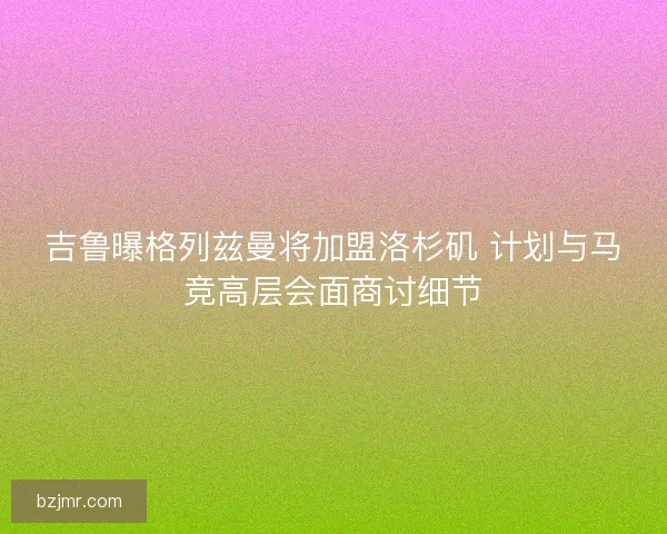 吉鲁曝格列兹曼将加盟洛杉矶 计划与马竞高层会面商讨细节