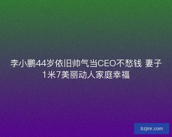 李小鹏44岁依旧帅气当CEO不愁钱 妻子1米7美丽动人家庭幸福