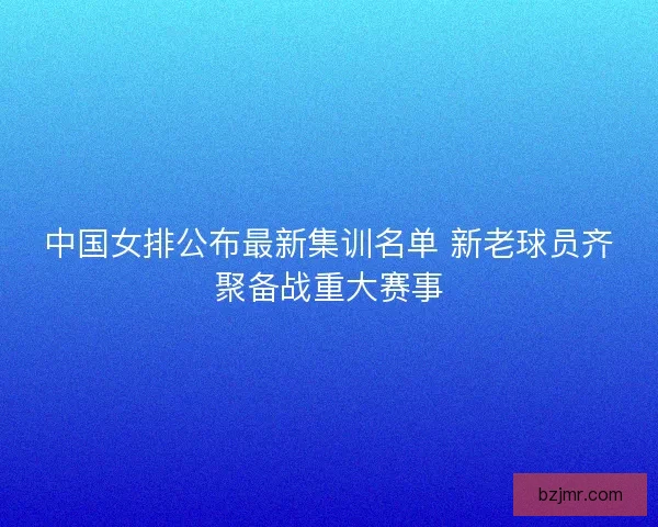 中国女排公布最新集训名单 新老球员齐聚备战重大赛事 中国女排公布最新集训名单 新老球员齐聚备战重大赛事