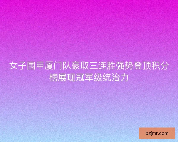 女子围甲厦门队豪取三连胜强势登顶积分榜展现冠军级统治力 女子围甲厦门队豪取三连胜强势登顶积分榜展现冠军级统治力