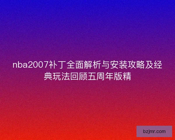 nba2007补丁全面解析与安装攻略及经典玩法回顾五周年版精 nba2007补丁全面解析与安装攻略及经典玩法回顾五周年版精