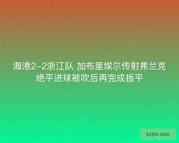海港2-2浙江队 加布里埃尔传射弗兰克绝平进球被吹后再完成扳平