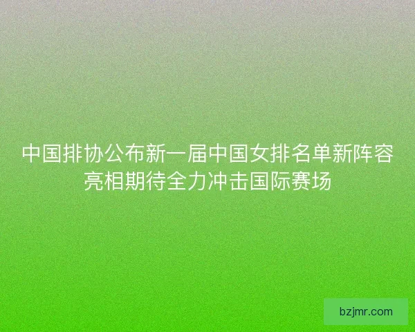 中国排协公布新一届中国女排名单新阵容亮相期待全力冲击国际赛场