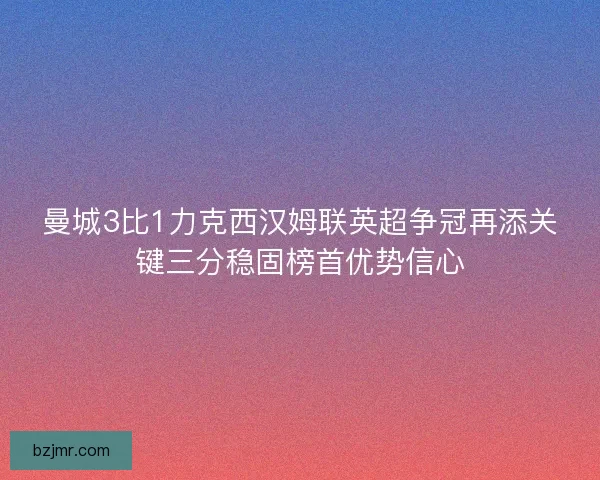 曼城3比1力克西汉姆联英超争冠再添关键三分稳固榜首优势信心