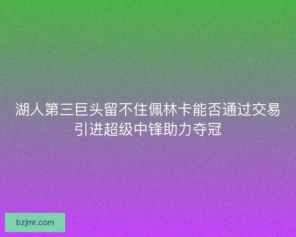 湖人第三巨头留不住佩林卡能否通过交易引进超级中锋助力夺冠 湖人第三巨头留不住佩林卡能否通过交易引进超级中锋助力夺冠