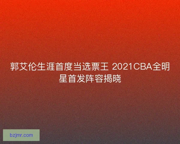 郭艾伦生涯首度当选票王 2021CBA全明星首发阵容揭晓