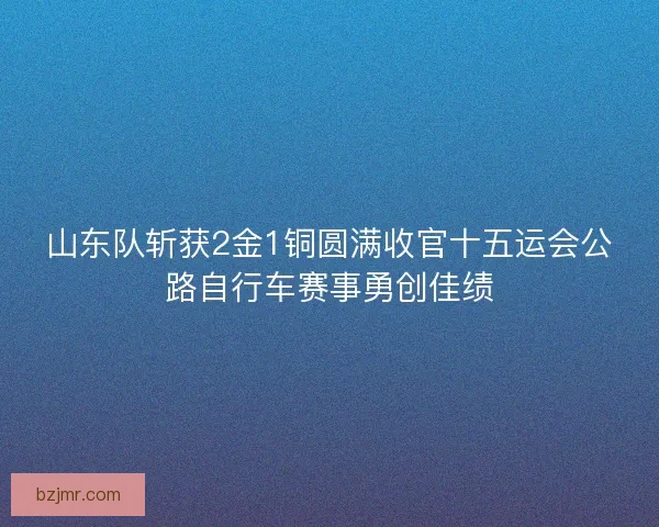山东队斩获2金1铜圆满收官十五运会公路自行车赛事勇创佳绩