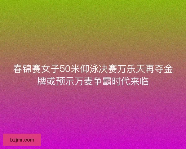 春锦赛女子50米仰泳决赛万乐天再夺金牌或预示万麦争霸时代来临
