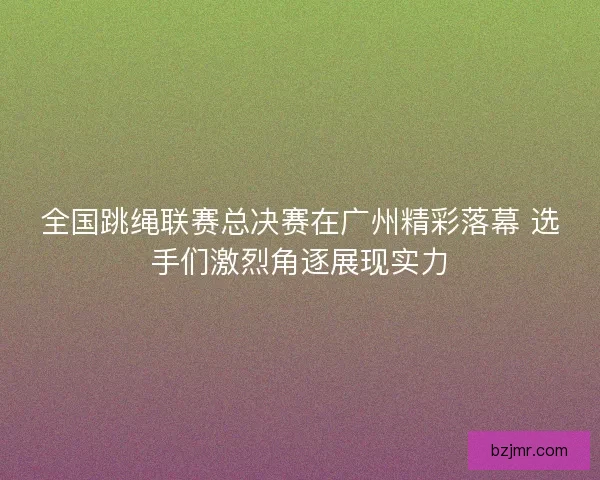 全国跳绳联赛总决赛在广州精彩落幕 选手们激烈角逐展现实力