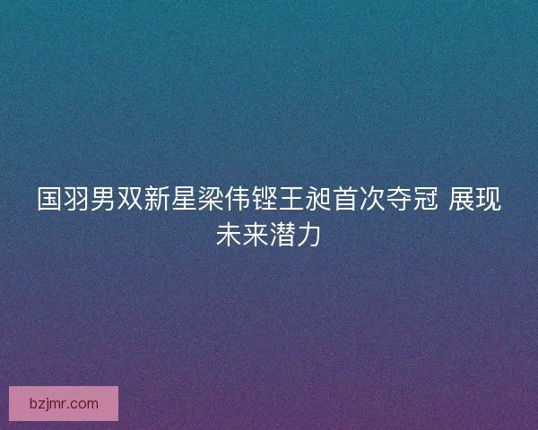 国羽男双新星梁伟铿王昶首次夺冠 展现未来潜力