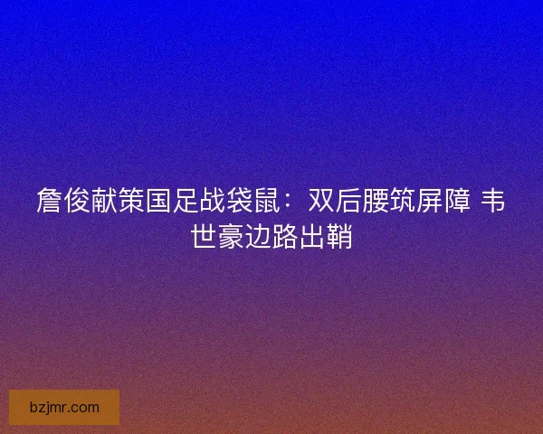詹俊献策国足战袋鼠：双后腰筑屏障 韦世豪边路出鞘